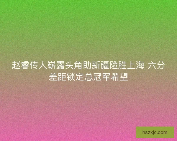 赵睿传人崭露头角助新疆险胜上海 六分差距锁定总冠军希望