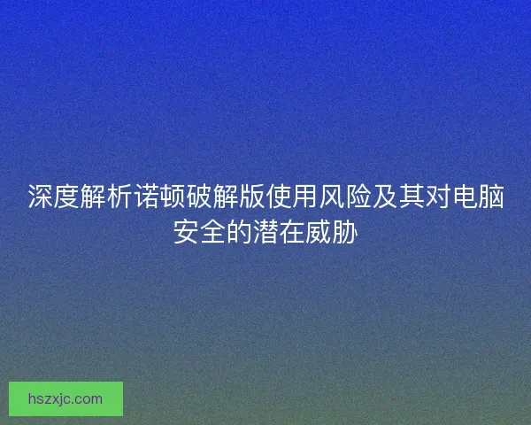 深度解析诺顿破解版使用风险及其对电脑安全的潜在威胁