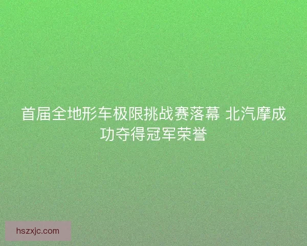 首届全地形车极限挑战赛落幕 北汽摩成功夺得冠军荣誉 首届全地形车极限挑战赛落幕 北汽摩成功夺得冠军荣誉