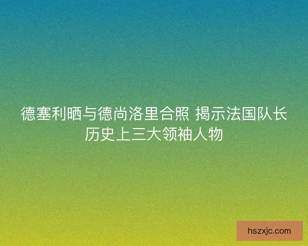 德塞利晒与德尚洛里合照 揭示法国队长历史上三大领袖人物 德塞利晒与德尚洛里合照 揭示法国队长历史上三大领袖人物