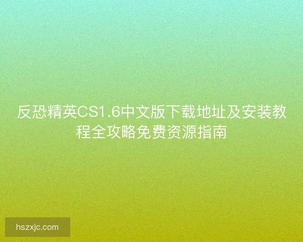 反恐精英CS1.6中文版下载地址及安装教程全攻略免费资源指南