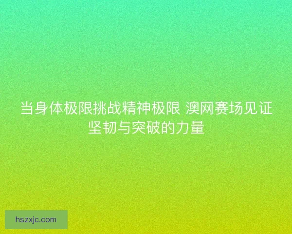 当身体极限挑战精神极限 澳网赛场见证坚韧与突破的力量