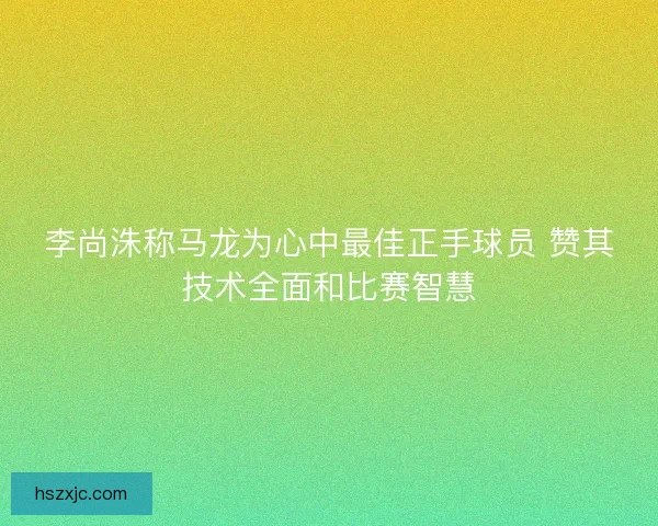 李尚洙称马龙为心中最佳正手球员 赞其技术全面和比赛智慧