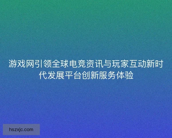 游戏网引领全球电竞资讯与玩家互动新时代发展平台创新服务体验