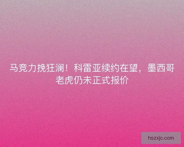 马竞力挽狂澜！科雷亚续约在望，墨西哥老虎仍未正式报价