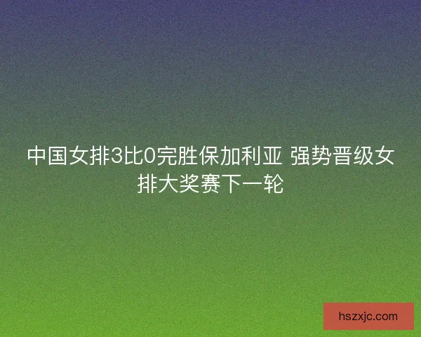 中国女排3比0完胜保加利亚 强势晋级女排大奖赛下一轮