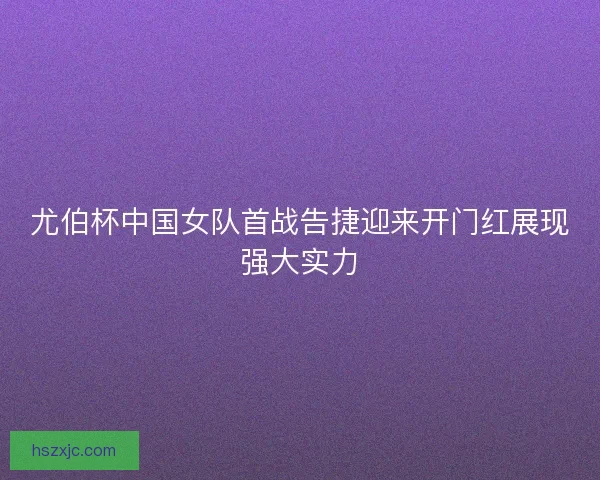 尤伯杯中国女队首战告捷迎来开门红展现强大实力 尤伯杯中国女队首战告捷迎来开门红展现强大实力