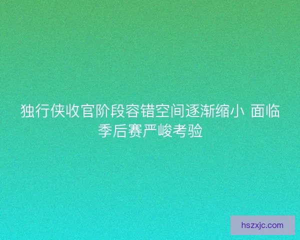 独行侠收官阶段容错空间逐渐缩小 面临季后赛严峻考验