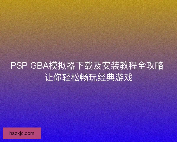 PSP GBA模拟器下载及安装教程全攻略 让你轻松畅玩经典游戏