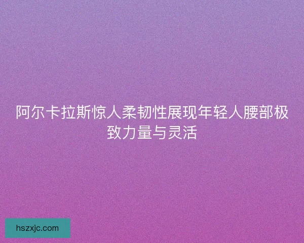 阿尔卡拉斯惊人柔韧性展现年轻人腰部极致力量与灵活 阿尔卡拉斯惊人柔韧性展现年轻人腰部极致力量与灵活