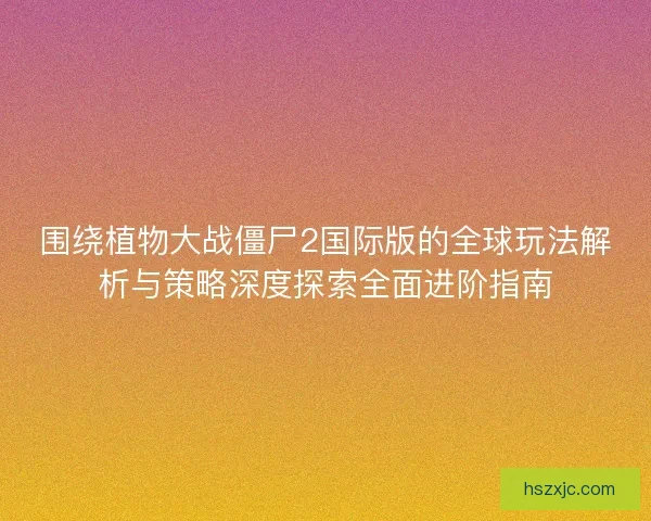 围绕植物大战僵尸2国际版的全球玩法解析与策略深度探索全面进阶指南