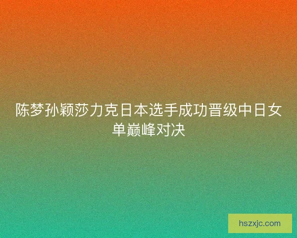 陈梦孙颖莎力克日本选手成功晋级中日女单巅峰对决