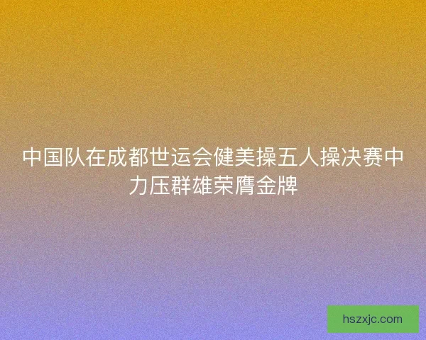 中国队在成都世运会健美操五人操决赛中力压群雄荣膺金牌