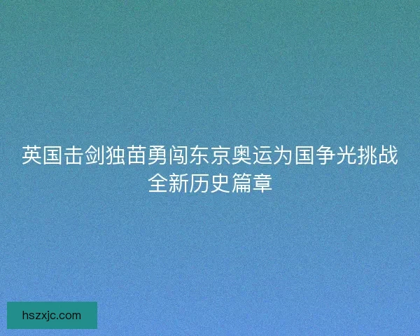 英国击剑独苗勇闯东京奥运为国争光挑战全新历史篇章 英国击剑独苗勇闯东京奥运为国争光挑战全新历史篇章