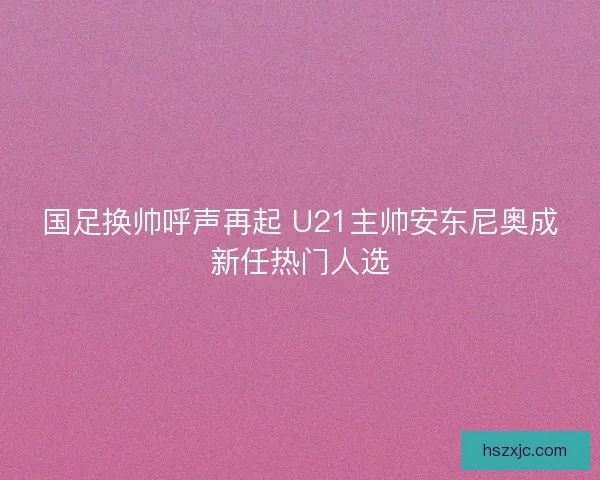 国足换帅呼声再起 U21主帅安东尼奥成新任热门人选 国足换帅呼声再起 U21主帅安东尼奥成新任热门人选