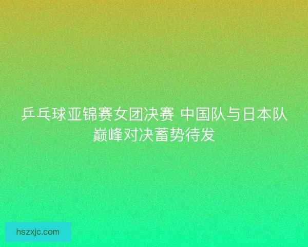 乒乓球亚锦赛女团决赛 中国队与日本队巅峰对决蓄势待发