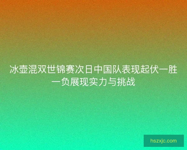 冰壶混双世锦赛次日中国队表现起伏一胜一负展现实力与挑战